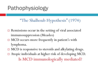 Pathophysiology
“The Shalhoub Hypothesis” (1974)
 Remissions occur in the setting of viral associated
immunosuppression (Measles)
 MCD occurs more frequently in patient’s with
lymphoma.
 MCD is responsive to steroids and alkylating drugs.
 Atopic individuals at higher risk of developing MCD.
Is MCD immunologically mediated?
 