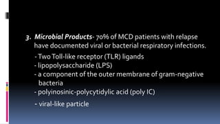 3. Microbial Products- 70% of MCD patients with relapse
have documented viral or bacterial respiratory infections.
-TwoToll-like receptor (TLR) ligands
- lipopolysaccharide (LPS)
- a component of the outer membrane of gram-negative
bacteria
- polyinosinic-polycytidylic acid (poly IC)
- viral-like particle
 
