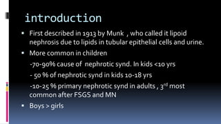 introduction
 First described in 1913 by Munk , who called it lipoid
nephrosis due to lipids in tubular epithelial cells and urine.
 More common in children
-70-90% cause of nephrotic synd. In kids <10 yrs
- 50 % of nephrotic synd in kids 10-18 yrs
-10-25 % primary nephrotic synd in adults , 3rd most
common after FSGS and MN
 Boys > girls
 