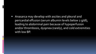 Anasarca may develop with ascites and pleural and
pericardial effusion (serum albumin levels below 2 g/dl),
leading to abdominal pain because of hypoperfusion
and/or thrombosis, dyspnea (rarely), and cold extremities
with low BP.
 