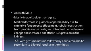  AKI with MCD
-Mostly in adults older than age 40
-Marked decrease in glomerular permeability due to
extensive foot process effacement, tubular obstruction
from proteinaceous casts, and intrarenal hemodynamic
change and increased endothelin-1 expression in the
kidneys
-AKI with gross hematuria followed by anuria can also be
secondary to bilateral renal vein thrombosis.
 