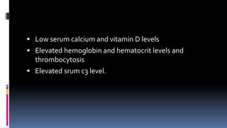 Low serum calcium and vitamin D levels
 Elevated hemoglobin and hematocrit levels and
thrombocytosis
 Elevated srum c3 level.
 