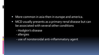  More common in asia then in europe and america.
 MCD usually presents as a primary renal disease but can
be associated with several other conditions
- Hodgkin’s disease
- allergies
- use of nonsteroidal anti-inflammatory agent
 