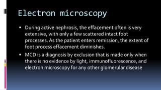 Electron microscopy
 During active nephrosis, the effacement often is very
extensive, with only a few scattered intact foot
processes. As the patient enters remission, the extent of
foot process effacement diminishes.
 MCD is a diagnosis by exclusion that is made only when
there is no evidence by light, immunofluorescence, and
electron microscopy for any other glomerular disease
 