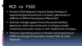 MCD vs FSGS
 Primary FSGS diagnosis requires biopsy findings of
segmental glomerusclerosis in at least 1 glomerulus in
addition to diffuse foot process effacement
 Sclerotic changes appear first at the juxtamedullary
glomeruli, which may not be seen in a biopsy sample
containing only outer cortex or with <8 glomeruli on biopsy .
 Patients responding poorly to steroids and progressing to
ESRD are thought to have been missed FSGS at initial
diagnosis.
 