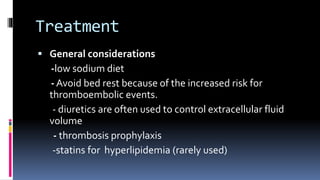 Treatment
 General considerations
-low sodium diet
- Avoid bed rest because of the increased risk for
thromboembolic events.
- diuretics are often used to control extracellular fluid
volume
- thrombosis prophylaxis
-statins for hyperlipidemia (rarely used)
 
