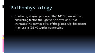 Pathophysiology
 Shalhoub, in 1974, proposed that MCD is caused by a
circulating factor, thought to be a cytokine, that
increases the permeability of the glomerular basement
membrane (GBM) to plasma proteins
 