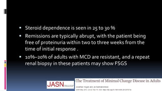  Steroid dependence is seen in 25 to 30 %
 Remissions are typically abrupt, with the patient being
free of proteinuria within two to three weeks from the
time of initial response .
 10%–20% of adults with MCD are resistant, and a repeat
renal biopsy in these patients may show FSGS
 