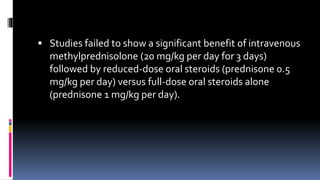  Studies failed to show a significant benefit of intravenous
methylprednisolone (20 mg/kg per day for 3 days)
followed by reduced-dose oral steroids (prednisone 0.5
mg/kg per day) versus full-dose oral steroids alone
(prednisone 1 mg/kg per day).
 