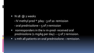  N 18 @ 2 weeks
- IV methyl pred * 3day - 3 of 10 remission
- oral prednisolone – 5 of 7 remission
 nonresponders in the iv m-pred- received oral
prednisolone (1 mg/kg per day) ---5 of 7 remission.
 1 mth all patients on oral prednisolone – remission.
 