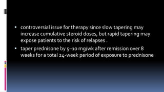  controversial issue for therapy since slow tapering may
increase cumulative steroid doses, but rapid tapering may
expose patients to the risk of relapses .
 taper prednisone by 5–10 mg/wk after remission over 8
weeks for a total 24-week period of exposure to prednisone
 