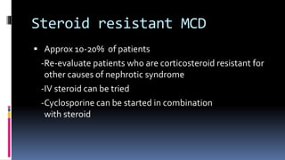 Steroid resistant MCD
 Approx 10-20% of patients
-Re-evaluate patients who are corticosteroid resistant for
other causes of nephrotic syndrome
-IV steroid can be tried
-Cyclosporine can be started in combination
with steroid
 