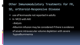 Other Immunomodulatory Treatments for FR,
SD, orSteroid-Responsive Disease
 use of levimasole not reported in adults
 In MCD with AKI
- dialysis
-Albumin infusion may be considered if there is evidence
of severe intravascular volume depletion with severe
hypoalbuminemia
 