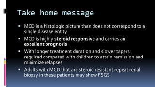 Take home message
 MCD is a histologic picture than does not correspond to a
single disease entity
 MCD is highly steroid responsive and carries an
excellent prognosis
 With longer treatment duration and slower tapers
required compared with children to attain remission and
minimize relapses
 Adults with MCD that are steroid resistant repeat renal
biopsy in these patients may show FSGS
 