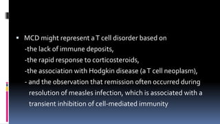  MCD might represent aT cell disorder based on
-the lack of immune deposits,
-the rapid response to corticosteroids,
-the association with Hodgkin disease (aT cell neoplasm),
- and the observation that remission often occurred during
resolution of measles infection, which is associated with a
transient inhibition of cell-mediated immunity
 