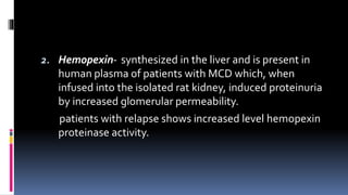 2. Hemopexin- synthesized in the liver and is present in
human plasma of patients with MCD which, when
infused into the isolated rat kidney, induced proteinuria
by increased glomerular permeability.
patients with relapse shows increased level hemopexin
proteinase activity.
 