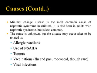  Minimal change disease is the most common cause of
nephrotic syndrome in children. It is also seen in adults with
nephrotic syndrome, but is less common.
 The cause is unknown, but the disease may occur after or be
related to:
 Allergic reactions
 Use of NSAIDs
 Tumors
 Vaccinations (flu and pneumococcal, though rare)
 Viral infections
 