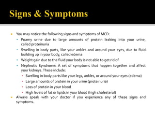  You may notice the following signs and symptoms of MCD:
 Foamy urine due to large amounts of protein leaking into your urine,
called proteinuria
 Swelling in body parts, like your ankles and around your eyes, due to fluid
building up in your body, called edema
 Weight gain due to the fluid your body is not able to get rid of
 Nephrotic Syndrome: A set of symptoms that happen together and affect
your kidneys.These include:
▪ Swelling in body parts like your legs, ankles, or around your eyes (edema)
▪ Large amounts of protein in your urine (proteinuria)
▪ Loss of protein in your blood
▪ High levels of fat or lipids in your blood (high cholesterol)
 Always speak with your doctor if you experience any of these signs and
symptoms.
 