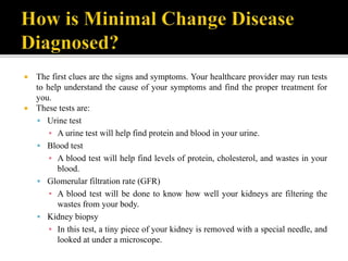  The first clues are the signs and symptoms. Your healthcare provider may run tests
to help understand the cause of your symptoms and find the proper treatment for
you.
 These tests are:
 Urine test
▪ A urine test will help find protein and blood in your urine.
 Blood test
▪ A blood test will help find levels of protein, cholesterol, and wastes in your
blood.
 Glomerular filtration rate (GFR)
▪ A blood test will be done to know how well your kidneys are filtering the
wastes from your body.
 Kidney biopsy
▪ In this test, a tiny piece of your kidney is removed with a special needle, and
looked at under a microscope.
 