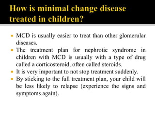  MCD is usually easier to treat than other glomerular
diseases.
 The treatment plan for nephrotic syndrome in
children with MCD is usually with a type of drug
called a corticosteroid, often called steroids.
 It is very important to not stop treatment suddenly.
 By sticking to the full treatment plan, your child will
be less likely to relapse (experience the signs and
symptoms again).
 