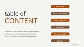 CONTENT
table of
Presentation are communication tools that can be
used as demontrations, lectures, reports, and
more. it is mostly presented before an audience.
About me
Work Experience
Vision / Mission
Portfolio
Personal Skills
Contact
Page 04 of 18
 