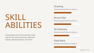 SKILL
ABILITIES
Presentations are communication tools
that can be used as lectures, speeches,
reports, demonstrations, and more.
Drawing
Mostly presented before an audience,
Drone Pilot
Mostly presented before an audience,
3D Software
Mostly presented before an audience,
Field Work
Mostly presented before an audience,
Page 07 of 18
 