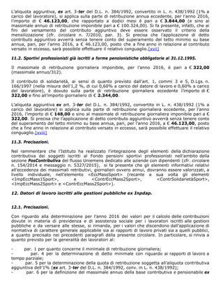 L’aliquota aggiuntiva, ex art. 3-ter del D.L. n. 384/1992, convertito in L. n. 438/1992 (1% a
carico del lavoratore), si applica sulla parte di retribuzione annua eccedente, per l’anno 2016,
l’importo di € 46.123,00, che rapportato a dodici mesi è pari a € 3.844,00 (e sino al
massimale annuo di retribuzione imponibile pari a € 100.324,00). Si fa presente, infatti, che ai
fini del versamento del contributo aggiuntivo deve essere osservato il criterio della
mensilizzazione (cfr. circolare n. 7/2010, par. 3). Si precisa che l’applicazione di detto
contributo aggiuntivo avverrà senza tenere conto del superamento del tetto minimo su base
annua, pari, per l’anno 2016, a € 46.123,00, posto che a fine anno in relazione al contributo
versato in eccesso, sarà possibile effettuare il relativo conguaglio.[xvii]
11.2. Sportivi professionisti già iscritti a forme pensionistiche obbligatorie al 31.12.1995.
Il massimale di retribuzione giornaliera imponibile, per l’anno 2016, è pari a € 322,00
(massimale annuo/312).
Il contributo di solidarietà, ai sensi di quanto previsto dall’art. 1, commi 3 e 5, D.Lgs. n.
166/1997 (nella misura dell'1,2 %, di cui 0,60% a carico del datore di lavoro e 0,60% a carico
del lavoratore), è dovuto sulla parte di retribuzione giornaliera eccedente l’importo di €
322,00 e fino all’importo giornaliero di € 2.344,00.
L’aliquota aggiuntiva ex art. 3-ter del D.L. n. 384/1992, convertito in L. n. 438/1992 (1% a
carico del lavoratore) si applica sulla parte di retribuzione giornaliera eccedente, per l’anno
2016, l’importo di € 148,00 e sino al massimale di retribuzione giornaliera imponibile pari a €
322,00. Si precisa che l’applicazione di detto contributo aggiuntivo avverrà senza tenere conto
del superamento del tetto minimo su base annua, pari, per l’anno 2016, a € 46.123,00, posto
che a fine anno in relazione al contributo versato in eccesso, sarà possibile effettuare il relativo
conguaglio.[xviii]
11.3. Precisazioni.
Nel rammentare che l’Istituto ha realizzato l’integrazione degli elementi della dichiarazione
contributiva dei soggetti iscritti al Fondo pensioni sportivi professionisti nell’ambito della
sezione PosContributiva del flusso Uniemens dedicato alle aziende con dipendenti (cfr. circolare
n. 154/2014 e messaggio n. 5327/2015), si fa presente che gli elementi informativi relativi
all’eccedenza dei massimali retributivi, giornalieri ovvero annui, dovranno essere valorizzati, a
livello individuale, nell’elemento <EccMassSport> (recante a sua volta gli elementi
<ImpEccMass1Sport>, e <ContrEccMass2Sport>, <ContrSolidarietàSport>,
<ImpEccMass2Sport> e <ContrEccMass2Sport>).
12. Datori di lavoro iscritti alle gestioni pubbliche ex Inpdap.
12.1. Precisazioni.
Con riguardo alla determinazione per l’anno 2016 dei valori per il calcolo delle contribuzioni
dovute in materia di previdenza e di assistenza sociale per i lavoratori iscritti alle gestioni
pubbliche e da versare alle stesse, si rimanda, per i valori che discendono dall’applicazione di
normativa di carattere generale applicabile sia ai rapporti di lavoro privati sia a quelli pubblici,
a quanto precisato nei precedenti paragrafi della presente circolare. In particolare, si rinvia a
quanto previsto per la generalità dei lavoratori al:
- par. 1 per quanto concerne il minimale di retribuzione giornaliera;
- par. 4 per la determinazione di detto minimale con riguardo ai rapporti di lavoro a
tempo parziale;
- par. 5 per la determinazione della quota di retribuzione soggetta all’aliquota contributiva
aggiuntiva dell’1% (ex art. 3-ter del D.L. n. 384/1992, conv. in L. n. 438/1992);
- par. 6 per la definizione del massimale annuo della base contributiva e pensionabile ex
 