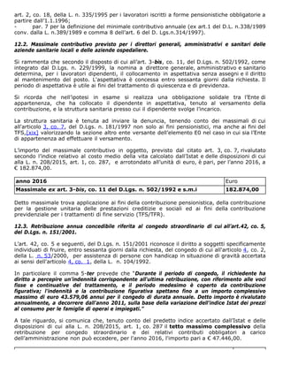 art. 2, co. 18, della L. n. 335/1995 per i lavoratori iscritti a forme pensionistiche obbligatorie a
partire dall’1.1.1996;
- par. 7 per la definizione del minimale contributivo annuale (ex art.1 del D.L. n.338/1989
conv. dalla L. n.389/1989 e comma 8 dell’art. 6 del D. Lgs.n.314/1997).
12.2. Massimale contributivo previsto per i direttori generali, amministrativi e sanitari delle
aziende sanitarie locali e delle aziende ospedaliere.
Si rammenta che secondo il disposto di cui all’art. 3-bis, co. 11, del D.Lgs. n. 502/1992, come
integrato dal D.Lgs. n. 229/1999, la nomina a direttore generale, amministrativo e sanitario
determina, per i lavoratori dipendenti, il collocamento in aspettativa senza assegni e il diritto
al mantenimento del posto. L'aspettativa è concessa entro sessanta giorni dalla richiesta. Il
periodo di aspettativa è utile ai fini del trattamento di quiescenza e di previdenza.
Si ricorda che nell’ipotesi in esame si realizza una obbligazione solidale tra l’Ente di
appartenenza, che ha collocato il dipendente in aspettativa, tenuto al versamento della
contribuzione, e la struttura sanitaria presso cui il dipendente svolge l’incarico.
La struttura sanitaria è tenuta ad inviare la denuncia, tenendo conto dei massimali di cui
all'articolo 3, co. 7, del D.Lgs. n. 181/1997 non solo ai fini pensionistici, ma anche ai fini del
TFS,[xix] valorizzando la sezione altro ente versante dell’elemento E0 nel caso in cui sia l’Ente
di appartenenza ad effettuare il versamento.
L’importo del massimale contributivo in oggetto, previsto dal citato art. 3, co. 7, rivalutato
secondo l’indice relativo al costo medio della vita calcolato dall’Istat e delle disposizioni di cui
alla L. n. 208/2015, art. 1, co. 287, e arrotondato all’unità di euro, è pari, per l’anno 2016, a
€ 182.874,00.
anno 2016 Euro
Massimale ex art. 3-bis, co. 11 del D.Lgs. n. 502/1992 e s.m.i 182.874,00
Detto massimale trova applicazione ai fini della contribuzione pensionistica, della contribuzione
per la gestione unitaria delle prestazioni creditizie e sociali ed ai fini della contribuzione
previdenziale per i trattamenti di fine servizio (TFS/TFR).
12.3. Retribuzione annua concedibile riferita al congedo straordinario di cui all’art.42, co. 5,
del D.Lgs. n. 151/2001.
L’art. 42, co. 5 e seguenti, del D.Lgs. n. 151/2001 riconosce il diritto a soggetti specificamente
individuati di fruire, entro sessanta giorni dalla richiesta, del congedo di cui all'articolo 4, co. 2,
della L. n. 53/2000, per assistenza di persone con handicap in situazione di gravità accertata
ai sensi dell'articolo 4, co. 1, della L. n. 104/1992.
In particolare il comma 5-ter prevede che “Durante il periodo di congedo, il richiedente ha
diritto a percepire un'indennità corrispondente all'ultima retribuzione, con riferimento alle voci
fisse e continuative del trattamento, e il periodo medesimo è coperto da contribuzione
figurativa; l'indennità e la contribuzione figurativa spettano fino a un importo complessivo
massimo di euro 43.579,06 annui per il congedo di durata annuale. Detto importo è rivalutato
annualmente, a decorrere dall'anno 2011, sulla base della variazione dell'indice Istat dei prezzi
al consumo per le famiglie di operai e impiegati.”
A tale riguardo, si comunica che, tenuto conto del predetto indice accertato dall’Istat e delle
disposizioni di cui alla L. n. 208/2015, art. 1, co. 287 il tetto massimo complessivo della
retribuzione per congedo straordinario e dei relativi contributi obbligatori a carico
dell’amministrazione non può eccedere, per l'anno 2016, l'importo pari a € 47.446,00.
 