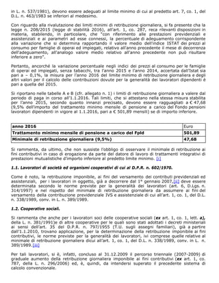 in L. n. 537/1981), devono essere adeguati al limite minimo di cui al predetto art. 7, co. 1, del
D.L. n. 463/1983 se inferiori al medesimo.
Con riguardo alla rivalutazione dei limiti minimi di retribuzione giornaliera, si fa presente cha la
legge n. 208/2015 (legge di stabilità 2016), all’art. 1, co. 287, reca rilevanti disposizioni in
materia, stabilendo, in particolare, che “con riferimento alle prestazioni previdenziali e
assistenziali e ai parametri ad esse connessi, la percentuale di adeguamento corrispondente
alla variazione che si determina rapportando il valore medio dell'indice ISTAT dei prezzi al
consumo per famiglie di operai ed impiegati, relativo all'anno precedente il mese di decorrenza
dell'adeguamento, all'analogo valore medio relativo all'anno precedente non può risultare
inferiore a zero”.
Pertanto, ancorché la variazione percentuale negli indici dei prezzi al consumo per le famiglie
di operai ed impiegati, senza tabacchi, tra l’anno 2015 e l’anno 2014, accertata dall’Istat sia
pari a – 0,1%, la misura per l’anno 2016 del limite minimo di retribuzione giornaliera e degli
altri valori per il calcolo delle contribuzioni dovute per la generalità dei lavoratori dipendenti è
pari a quella del 2015.
Si riportano nelle tabelle A e B (cfr. allegato n. 1) i limiti di retribuzione giornaliera a valere dal
periodo di paga in corso all’1.1.2016. Tali limiti, che si attestano nella stessa misura stabilita
per l’anno 2015, secondo quanto innanzi precisato, devono essere ragguagliati a € 47,68
(9,5% dell'importo del trattamento minimo mensile di pensione a carico del Fondo pensioni
lavoratori dipendenti in vigore al 1.1.2016, pari a € 501,89 mensili) se di importo inferiore.
anno 2016 Euro
Trattamento minimo mensile di pensione a carico del Fpld 501,89
Minimale di retribuzione giornaliera (9,5%) 47,68
Si rammenta, da ultimo, che non sussiste l’obbligo di osservare il minimale di retribuzione ai
fini contributivi in caso di erogazione da parte del datore di lavoro di trattamenti integrativi di
prestazioni mutualistiche d’importo inferiore al predetto limite minimo. [i]
1.1. Lavoratori di società ed organismi cooperativi di cui al D.P.R. n. 602/1970.
Come è noto, la retribuzione imponibile, ai fini del versamento dei contributi previdenziali ed
assistenziali, per i lavoratori in oggetto, già a decorrere dal 1° gennaio 2007,[ii] deve essere
determinata secondo le norme previste per la generalità dei lavoratori (art. 6, D.Lgs. n.
314/1997) e nel rispetto del minimale di retribuzione giornaliera da assumere ai fini del
versamento della contribuzione previdenziale IVS e assistenziale di cui all’art. 1, co. 1, del D.L.
n. 338/1989, conv. in L. n. 389/1989.
1.2. Cooperative sociali.
Si rammenta che anche per i lavoratori soci delle cooperative sociali (ex art. 1, co. 1, lett. a),
della L. n. 381/1991)e di altre cooperative per le quali sono stati adottati i decreti ministeriali
ai sensi dell’art. 35 del D.P.R. n. 797/1955 (T.U. sugli assegni familiari), già a partire
dall’1.1.2010, trovano applicazione, per la determinazione della retribuzione imponibile ai fini
contributivi, le norme previste per la generalità dei lavoratori, ivi comprese quelle relative al
minimale di retribuzione giornaliera dicui all’art. 1, co. 1, del D.L. n. 338/1989, conv. in L. n.
389/1989.[iii]
Per tali lavoratori, si è, infatti, concluso al 31.12.2009 il percorso triennale (2007-2009) di
graduale aumento della retribuzione giornaliera imponibile ai fini contributivi (ex art. 1, co.
787, della L. n. 296/2006) ed, è, quindi, da intendersi superato il precedente sistema di
calcolo convenzionale.
 