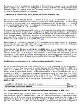 Ne consegue che la retribuzione imponibile ai fini contributivi va determinata considerando
(oltre a paga base, indennità di contingenza e elemento distinto della retribuzione) tutti gli
elementi retributivi previsti dalla contrattazione collettiva e individuale, rapportandola al
numero di giornate di effettiva occupazione.
2. Minimale di retribuzione per il personale iscritto al Fondo volo.
In virtù di quanto disposto dall’art. 1, commi 1 e 10, D.Lgs. n. 164/1997 e s.m.i. per il
personale di volo dipendente da aziende di navigazione aerea (Fondo volo), la retribuzione
imponibile ai fini contributivi deve essere determinata ai sensi dell’art. 12 della L. n. 153/1969
e nel rispetto delle disposizioni in materia di minimo contrattuale di cui all’art. 1, co. 1, del
D.L. n. 338/1989, conv. in L. n. 389/1989.
Il predetto decreto legislativo prevede, inoltre, che in assenza di contratti collettivi nazionali di
lavoro, i limiti minimi di retribuzione imponibile ai quali fare riferimento siano quelli stabiliti
per ciascuna categoria professionale interessata con decreto del Ministro del lavoro e che a tali
limiti debbano essere, comunque, adeguate le retribuzioni contrattuali che risultino inferiori
agli stessi. Detti limiti minimi, per ciascuna categoria professionale del personale iscritto al
Fondo, sono stati stabiliti con D.M. 21/07/2000.[iv]
In ogni caso, la retribuzione imponibile ai fini contributivi del personale iscritto al Fondo Volo,
determinata secondo i predetti criteri, non può essere inferiore al limite minimo di retribuzione
giornaliera che, per l’anno 2016, è pari a € 47,68.
Si ricorda che l’art. 28, co. 1, del D.L. n. 133/2014, conv. in L. n. 164/2014, ha confermato,
per il triennio 2015-2017, l’esclusione - già introdotta, limitatamente all’anno 2014 dal D.L. n.
145/2013 conv. in L. n. 9/2014[v] - delle indennità di volo dalla base imponibile ai soli fini
contributivi. E’ fatta salva, comunque, dal legislatore la concorrenza di dette indennità di volo
alla determinazione della retribuzione pensionabile nella misura del 50% del loro ammontare.
3. Minimale contributivo per le retribuzioni convenzionali in genere.
Ai fini dell’individuazione del limite minimo di retribuzione giornaliera per le retribuzioni in
argomento, si deve fare riferimento a quanto disposto dall’art. 1, co. 3 del D.L. n. 402/1981,
conv. in L. n. 537/1981, con il quale il legislatore ha fissato per i salari medi convenzionali la
misura di detta retribuzione minima, da rivalutare ai sensi di quanto disposto dall’art. 22, co.
1, della L. n. 160/1975 in relazione all’aumento dell’indice medio del costo della vita. Tenuto
conto della variazione dell’indice dei prezzi al consumo per le famiglie di operai e impiegati
calcolato dall’Istat e delle disposizioni di cui all’art. 1, co. 287, L. n. 208/2015, il limite minimo
di retribuzione giornaliera per le retribuzioni convenzionali in genere[vi] è pari, per l’anno
2016, a € 26,49.
anno 2016: retribuzioni convenzionali in genere Euro
Retribuzione giornaliera minima 26,49
3.1. Retribuzioni convenzionali per gli equipaggi delle navi da pesca (L. n. 413/1984).
Per quanto attiene agli equipaggi delle navi da pesca disciplinati dalla L. n. 413/1984, si
rammenta che, stante la natura convenzionale dei salari minimi garantiti, determinati ai sensi
dell’art. 13, co. 2, il limite minimo di retribuzione giornaliera al quale fare riferimento ai fini
contributivi è quello di cui all’art. 1, co. 3, del citato D.L. n. 402/1981, conv. in L. n. 537/1981,
pari per l’anno 2016 a € 26,49, alla stessa stregua di quanto previsto per le altre categorie di
 