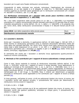 lavoratori per le quali sono fissate retribuzioni convenzionali.
L’operatività di detto minimale non esclude, comunque, l’applicazione dei minimali di
retribuzione, di cui alle tabelle A e B allegate al citato D.L. n. 402/1981, qualora questi
risultino superiori al minimale sopra specificato per le retribuzioni convenzionali (cfr. circolari
nn. 66/2007 e 179/2013, par. 5.1, lett. a)).
3.2. Retribuzione convenzionale per i pescatori della piccola pesca marittima e delle acque
interne associati in cooperativa (L. n. 250/1958).
Per i soci delle cooperative della piccola pesca di cui alla L. n. 250/1958, il cui imponibile
contributivo è il salario convenzionale mensile calcolato sulla base di 25 giornate fisse al mese,
rivalutato annualmente a norma dell’art. 22, co. 1, della L. n. 160/1975, si fa presente che,
per l'anno 2016, detta retribuzione convenzionale è fissata in € 662,00 mensili (26,49 x 25
gg.).
anno 2016: soci delle cooperative della piccola pesca Euro
Retribuzione convenzionale mensile 662,00
3.3. Lavoratori a domicilio.
Anche per i lavoratori a domicilio, in applicazione dell'art. 22 della legge n. 160 del 1975, il
limite minimo di retribuzione giornaliera varia in relazione all'aumento dell'indice medio del
costo della vita calcolato dall’Istat. Per l’anno 2016, tenuto conto della variazione del predetto
indice Istat e delle disposizioni di cui all'art. 1, co. 287, L. n. 208/2015, il limite minimo di
retribuzione giornaliera per i lavoratori in oggetto è pari a € 26,49.[vii] Detto limite deve
essere, comunque, ragguagliato a € 47,68.[viii]
Si rammenta che anche per i lavoratori a domicilio trova applicazione quanto previsto in
materia di minimo contrattuale.
4. Minimale ai fini contributivi per i rapporti di lavoro subordinato a tempo parziale.
Come è noto, ferma restando la nozione di retribuzione imponibile definita dall'art. 6 del
D.Lgs. n. 314/1997, anche per i rapporti di lavoro a tempo parziale, trova applicazione, in
materia di minimale ai fini contributivi, l'art. 1, co. 1, del D.L. n. 338/1989, conv. in L. n.
389/1989. La retribuzione così determinata deve, peraltro, essere ragguagliata, se inferiore, a
quella individuata dall’art. 11 del D.Lgs. n. 81/2015 che, riproponendo le previsioni contenute
nell’abrogato art. 9 del D.Lgs. n. 61/2000, fissa il criterio per determinare un apposito
minimale di retribuzione oraria applicabile ai fini contributivi per i rapporti di lavoro a tempo
parziale.[ix]
In linea generale, nell’ipotesi di orario di 40 ore settimanali (ipotesi che ricorre, di norma, per
i lavoratori iscritti alle gestioni private), il procedimento del calcolo per determinare la
retribuzione minima oraria è il seguente:
€ 47,68 x 6 /40 = € 7,15
Qualora, invece, l’orario normale sia di 36 ore settimanali (ipotesi che ricorre, di norma, per i
lavoratori iscritti alle gestioni pubbliche), articolate su cinque giorni, il procedimento del
calcolo è il seguente:
€ 47,68 x 5 /36 = € 6,62
 