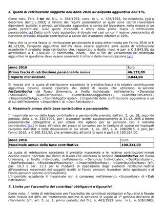 5. Quota di retribuzione soggetta nell'anno 2016 all'aliquota aggiuntiva dell’1%.
Come noto, l’art. 3-ter del D.L. n. 384/1992, conv. in L. n. 438/1992, ha introdotto, (già a
decorrere dall’1.1.1993) a favore dei regimi pensionistici ai quali sono iscritti i lavoratori
dipendenti pubblici e privati, un’aliquota aggiuntiva a carico del lavoratore, nella misura di un
punto percentuale, sulle quote eccedenti il limite della prima fascia di retribuzione
pensionabile.[x] Detto contributo aggiuntivo è dovuto nei casi un cui il regime pensionistico di
iscrizione preveda aliquote contributive a carico del lavoratore inferiori al 10%.
Posto che la prima fascia di retribuzione pensionabile è stata determinata per l'anno 2016 in €
46.123,00, l'aliquota aggiuntiva dell’1% deve essere applicata sulla quota di retribuzione
eccedente il predetto tetto retributivo che, rapportato a dodici mesi, è pari a € 3.843,58, da
arrotondare a € 3.844,00. Si rammenta, infatti, che ai fini del versamento del contributo
aggiuntivo in questione deve essere osservato il criterio della mensilizzazione.[xi]
anno 2016 Euro
Prima fascia di retribuzione pensionabile annua 46.123,00
Importo mensilizzato 3.844,00
Si ricorda che la quota di retribuzione eccedente la predetta fascia e la relativa contribuzione
aggiuntiva devono essere riportate dai datori di lavoro che utilizzano la sezione
PosContributiva del flusso Uniemens, a livello individuale, nell’elemento <Denuncia
Individuale>, <DatiRetributivi>, <ContribuzioneAggiuntiva>, <Contrib1PerCento>,
<ImponibileCtrAgg>, <ContribAggCorrente>. L’imponibile della contribuzione aggiuntiva è un
di cui dell?elemento <Imponibile> di <Dati Retributivi>.
6. Massimale annuo della base contributiva e pensionabile.
Il massimale annuo della base contributiva e pensionabile previsto dall'art. 2, co. 18, secondo
periodo, della L. n. 335/1995, per i lavoratori iscritti successivamente al 31.12.1995 a forme
pensionistiche obbligatorie e per coloro che optano per la pensione con il sistema
contributivo,[xii] in base all'indice dei prezzi al consumo per le famiglie di operai ed impiegati
calcolato dall’Istat e delle disposizioni di cui all’art. 1, co. 287, L. n. 208/2015, è pari, per
l'anno 2016, a € 100.323,52, che arrotondato all’unità di euro è pari a € 100.324,00.
anno 2016 Euro
Massimale annuo della base contributiva 100.324,00
La quota di retribuzione eccedente il predetto massimale e le relative contribuzioni minori
devono essere riportate dai datori di lavoro che utilizzano la sezione PosContributiva del flusso
Uniemens, a livello individuale, nell’elemento <Denuncia Individuale>, <DatiRetributivi>,
<DatiParticolari>, <EccedenzaMassimale>, <ImponibileEccMass>, <ContributoEccMass> (cfr.
par. 10.3 e par. 11.3 per le modalità di esposizione degli elementi retributivi relativi
all’eccedenza massimale dei soggetti iscritti al Fondo pensioni lavoratori dello spettacolo e al
Fondo pensioni sportivi professionisti).
L‘imponibile eccedente il massimale non è compreso nell’elemento <Imponibile> di <Dati
Retributivi>.
7. Limite per l'accredito dei contributi obbligatori e figurativi.
Come noto, il limite di retribuzione per l'accredito dei contributi obbligatori e figurativi è fissato
nella misura del 40% del trattamento minimo di pensione in vigore al 1° gennaio dell'anno di
riferimento (cfr. art. 7, co. 1, primo periodo, del D.L. n. 463/1983 conv. in L. n. 638/1983,
 