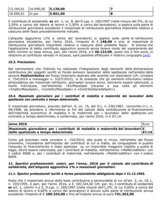 13.164,01 16.090,00 5.120,00 7
16.090,01 In poi 5.851,00 8
Il contributo di solidarietà, ex art. 1, co. 8, del D.Lgs. n. 182/1997 (nella misura del 5%, di cui
2,50% a carico del datore di lavoro e 2,50% a carico del lavoratore), si applica sulla parte di
retribuzione giornaliera eccedente il massimale di retribuzione giornaliera imponibile relativo a
ciascuna delle fasce precedentemente indicate.
L’aliquota aggiuntiva (1% a carico del lavoratore) si applica sulla parte di retribuzione
giornaliera eccedente, per l’anno 2016, l’importo di € 148,00 e sino al massimale di
retribuzione giornaliera imponibile relativo a ciascuna delle predette fasce. Si precisa che
l’applicazione di detto contributo aggiuntivo avverrà senza tenere conto del superamento del
tetto minimo su base annua, pari, per l’anno 2016, a € 46.123,00, posto che a fine anno, in
relazione al contributo versato in eccesso, sarà possibile effettuare il relativo conguaglio.[xvi]
10.3. Precisazioni.
Nel rammentare che l’Istituto ha realizzato l’integrazione degli elementi della dichiarazione
contributiva dei soggetti iscritti al Fondo pensioni lavoratori dello spettacolo nell’ambito della
sezione PosContributiva del flusso Uniemens dedicato alle aziende con dipendenti (cfr. circolare
n. 154/2014 e messaggio n. 5327/2015), si fa presente che gli elementi informativi relativi
all’eccedenza dei massimali retributivi, giornalieri ovvero annui, dovranno essere valorizzati, a
livello individuale, nell’elemento <EccMassSpet (recante a sua volta gli elementi
<ImpEccMassSpet>, <ContrEccMassSpet> e <ContrSolidarietàSpet>).
10.4. Massimale giornaliero per i contributi di malattia e maternità dei lavoratori dello
spettacolo con contratto a tempo determinato.
Il massimale giornaliero, previsto dall’art. 6, co. 15, del D.L. n. 536/1987, convertito in L. n.
48/1988, da prendere a riferimento ai fini del calcolo della contribuzione di finanziamento
dell’indennità economica di malattia e di maternità per i lavoratori dello spettacolo con
contratto a tempo determinato, è confermato, per l’anno 2016, in € 67,14.
anno 2016 Euro
Massimale giornaliero per i contributi di malattia e maternità dei lavoratori
dello spettacolo a tempo determinato
€
67,14
Come già precisato nella circolare n. 154/2014, alla quale si rinvia, nell’ambito del flusso
Uniemens, l’eccedenza dell’importo dei contributi di cui si tratta, da conguagliare in quanto
l’aliquota di finanziamento è stata applicata su un imponibile maggiore rispetto a quello di
legge, dovrà essere valorizzata, per i contributi di malattia, nell’elemento <MalACredAltre> con
il codice R808 e, per i contributi di maternità, nell’elemento <MatACredAltre> con il codice
R809.
11. Sportivi professionisti: valori, per l’anno, 2016 per il calcolo del contributo di
solidarietà, dell’aliquota aggiuntiva 1% e massimali giornalieri.
11.1. Sportivi professionisti iscritti a forme pensionistiche obbligatorie dopo il 31.12.1995.
Posto che il massimale annuo della base contributiva e pensionabile di cui all’art. 2, co. 18, L.
n. 335/1995, è pari, per l’anno 2016, a € 100.324,00 (cfr. par. 6), il contributo di solidarietà
ex art. 1, commi 4 e 5, D.Lgs. n. 166/1997 (nella misura dell'1,2%, di cui 0,60% a carico del
datore di lavoro e 0,60% a carico del lavoratore) è dovuto sulla parte di retribuzione annua
eccedente l’importo di € 100.324,00 e fino all’importo annuo di euro 731.362,00.
 