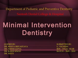 Minimal Intervention
Dentistry
Department of Pediatric and Preventive Dentistry
SUBMITTED BY:
U. VIGNESH
BDS – FINAL YEAR
BATCH – 2009 – 2010
GUIDED BY:
DR. BINITA SRIVASTAVA
DR. NIDHI GUPTA
DR. RASHI SINGH
DR. NEETI
Santosh Dental College & Hospital
 