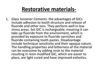 Restorative materials-
1. Glass Ionomer Cements: the advantages of GICs
include adhesion to tooth structure and release of
fluoride and other ions. They perform well in low
stress areas. Set GIC is rechargeable, meaning it can
take up fluoride from the environment, which is
provided by exposure to fluoride varnishes and
fluoride containing tooth pastes. Disadvantage
include technique sensitivity and their opaque nature.
The handling properties and bitterness of the material
can be overcome by adding resin to the material
resulting in resin modified GIC, which are easier to
place, are light cured and have improved esthetics.
 