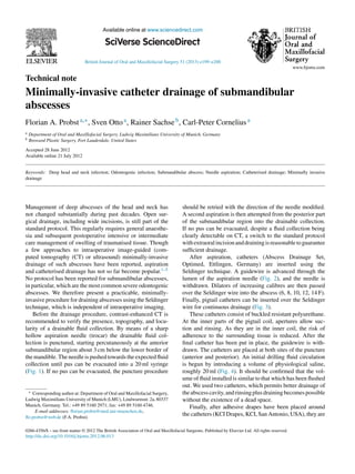 British Journal of Oral and Maxillofacial Surgery 51 (2013) e199–e200
Available online at www.sciencedirect.com
Technical note
Minimally-invasive catheter drainage of submandibular
abscesses
Florian A. Probsta,∗, Sven Ottoa, Rainer Sachseb, Carl-Peter Corneliusa
a Department of Oral and Maxillofacial Surgery, Ludwig Maximilians University of Munich, Germany
b Broward Plastic Surgery, Fort Lauderdale, United States
Accepted 28 June 2012
Available online 21 July 2012
Keywords: Deep head and neck infection; Odontogenic infection; Submandibular abscess; Needle aspiration; Catheterised drainage; Minimally invasive
drainage
Management of deep abscesses of the head and neck has
not changed substantially during past decades. Open sur-
gical drainage, including wide incisions, is still part of the
standard protocol. This regularly requires general anaesthe-
sia and subsequent postoperative intensive or intermediate
care management of swelling of traumatised tissue. Though
a few approaches to intraoperative image-guided (com-
puted tomography (CT) or ultrasound) minimally-invasive
drainage of such abscesses have been reported, aspiration
and catheterised drainage has not so far become popular.1–5
No protocol has been reported for submandibular abscesses,
in particular, which are the most common severe odontogenic
abscesses. We therefore present a practicable, minimally-
invasive procedure for draining abscesses using the Seldinger
technique, which is independent of intraoperative imaging.
Before the drainage procedure, contrast-enhanced CT is
recommended to verify the presence, topography, and locu-
larity of a drainable ﬂuid collection. By means of a sharp
hollow aspiration needle (trocar) the drainable ﬂuid col-
lection is punctured, starting percutaneously at the anterior
submandibular region about 3 cm below the lower border of
the mandible. The needle is pushed towards the expected ﬂuid
collection until pus can be evacuated into a 20 ml syringe
(Fig. 1). If no pus can be evacuated, the puncture procedure
∗ Corresponding author at: Department of Oral and Maxillofacial Surgery,
Ludwig Maximilians University of Munich (LMU), Lindwurmstr. 2a, 80337
Munich, Germany. Tel.: +49 89 5160 2971; fax: +49 89 5160 4746.
E-mail addresses: ﬂorian.probst@med.uni-muenchen.de,
ﬂo.probst@web.de (F.A. Probst).
should be retried with the direction of the needle modiﬁed.
A second aspiration is then attempted from the posterior part
of the submandibular region into the drainable collection.
If no pus can be evacuated, despite a ﬂuid collection being
clearly detectable on CT, a switch to the standard protocol
withextraoralincisionanddrainingisreasonabletoguarantee
sufﬁcient drainage.
After aspiration, catheters (Abscess Drainage Set,
Optimed, Ettlingen, Germany) are inserted using the
Seldinger technique. A guidewire is advanced through the
lumen of the aspiration needle (Fig. 2), and the needle is
withdrawn. Dilators of increasing calibres are then passed
over the Seldinger wire into the abscess (6, 8, 10, 12, 14 F).
Finally, pigtail catheters can be inserted over the Seldinger
wire for continuous drainage (Fig. 3).
These catheters consist of buckled resistant polyurethane.
At the inner parts of the pigtail coil, apertures allow suc-
tion and rinsing. As they are in the inner coil, the risk of
adherence to the surrounding tissue is reduced. After the
ﬁnal catheter has been put in place, the guidewire is with-
drawn. The catheters are placed at both sites of the puncture
(anterior and posterior). An initial drilling ﬂuid circulation
is begun by introducing a volume of physiological saline,
roughly 20 ml (Fig. 4). It should be conﬁrmed that the vol-
ume of ﬂuid installed is similar to that which has been ﬂushed
out. We used two catheters, which permits better drainage of
theabscesscavity,andrinsingplusdrainingbecomespossible
without the existence of a dead space.
Finally, after adhesive drapes have been placed around
the catheters (KCI Drapes, KCI, San Antonio, USA), they are
0266-4356/$ – see front matter © 2012 The British Association of Oral and Maxillofacial Surgeons. Published by Elsevier Ltd. All rights reserved.
http://dx.doi.org/10.1016/j.bjoms.2012.06.013
 