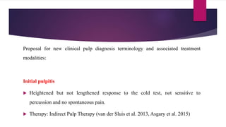 Proposal for new clinical pulp diagnosis terminology and associated treatment
modalities:
Initial pulpitis
 Heightened but not lengthened response to the cold test, not sensitive to
percussion and no spontaneous pain.
 Therapy: Indirect Pulp Therapy (van der Sluis et al. 2013, Asgary et al. 2015)
 