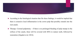  According to the histological situation that fits these findings, it would be implied that
there is extensive local inflammation in the crown pulp that possibly extends into the
root canals.
 Therapy: Coronal pulpotomy – if there is no prolonged bleeding of pulp stumps in the
orifices of the canals, these will be covered with MTA in mature teeth, followed by
restoration (Alqaderi et al. 2014).
 