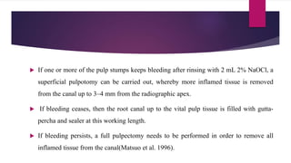  If one or more of the pulp stumps keeps bleeding after rinsing with 2 mL 2% NaOCl, a
superficial pulpotomy can be carried out, whereby more inflamed tissue is removed
from the canal up to 3–4 mm from the radiographic apex.
 If bleeding ceases, then the root canal up to the vital pulp tissue is filled with gutta-
percha and sealer at this working length.
 If bleeding persists, a full pulpectomy needs to be performed in order to remove all
inflamed tissue from the canal(Matsuo et al. 1996).
 