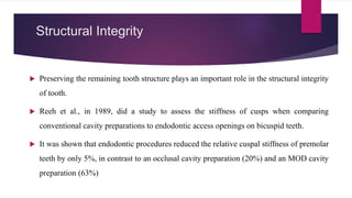 Structural Integrity
 Preserving the remaining tooth structure plays an important role in the structural integrity
of tooth.
 Reeh et al., in 1989, did a study to assess the stiffness of cusps when comparing
conventional cavity preparations to endodontic access openings on bicuspid teeth.
 It was shown that endodontic procedures reduced the relative cuspal stiffness of premolar
teeth by only 5%, in contrast to an occlusal cavity preparation (20%) and an MOD cavity
preparation (63%)
 
