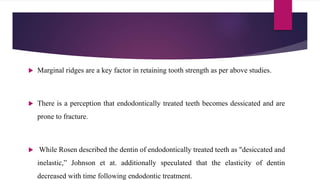  Marginal ridges are a key factor in retaining tooth strength as per above studies.
 There is a perception that endodontically treated teeth becomes dessicated and are
prone to fracture.
 While Rosen described the dentin of endodontically treated teeth as "desiccated and
inelastic,” Johnson et at. additionally speculated that the elasticity of dentin
decreased with time following endodontic treatment.
 