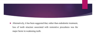  Alternatively, it has been suggested that, rather than endodontic treatment,
loss of tooth structure associated with restorative procedures was the
major factor in weakening teeth.
 