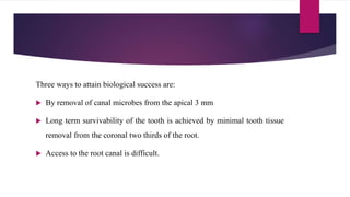 Three ways to attain biological success are:
 By removal of canal microbes from the apical 3 mm
 Long term survivability of the tooth is achieved by minimal tooth tissue
removal from the coronal two thirds of the root.
 Access to the root canal is difficult.
 