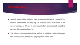 Soffit/Banking
 A small border of the chamber roof is maintained where it curves 90° to
the wall. In the tooth, this tiny “lip” or “cornice” could be as small as 0.5
mm, or as large as 3.0 mm in some cases (where extra strength is needed,
or when the anatomy allows it).
 The primary reason to maintain the soffit is to avoid the collateral damage
that usually occurs, namely the gouging of the lateral wall.
 