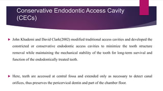 Conservative Endodontic Access Cavity
(CECs)
 John Khademi and David Clark(2002) modified traditional access cavities and developed the
constricted or conservative endodontic access cavities to minimize the tooth structure
removal while maintaining the mechanical stability of the tooth for long-term survival and
function of the endodontically treated teeth.
 Here, teeth are accessed at central fossa and extended only as necessary to detect canal
orifices, thus preserves the pericervical dentin and part of the chamber floor.
 
