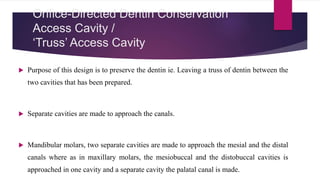 Orifice-Directed Dentin Conservation
Access Cavity /
‘Truss’ Access Cavity
 Purpose of this design is to preserve the dentin ie. Leaving a truss of dentin between the
two cavities that has been prepared.
 Separate cavities are made to approach the canals.
 Mandibular molars, two separate cavities are made to approach the mesial and the distal
canals where as in maxillary molars, the mesiobuccal and the distobuccal cavities is
approached in one cavity and a separate cavity the palatal canal is made.
 