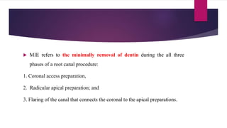  MIE refers to the minimally removal of dentin during the all three
phases of a root canal procedure:
1. Coronal access preparation,
2. Radicular apical preparation; and
3. Flaring of the canal that connects the coronal to the apical preparations.
 