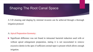 Shaping The Root Canal Space
A 3-D cleaning and shaping by minimal invasion can be achieved through a thorough
irrigation protocol.
A. Apical Preparation Geometry:
 Significant difference was not found in intracanal bacterial reduction used with or
without apical enlargement preparation, stating it is not necessitated to remove
excessive dentin in the apex if sufficient coronal taper is present which allows enough
irrigation.
 