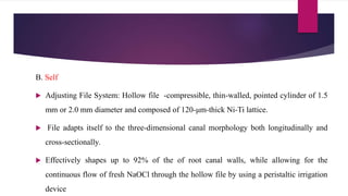 B. Self
 Adjusting File System: Hollow file -compressible, thin-walled, pointed cylinder of 1.5
mm or 2.0 mm diameter and composed of 120-μm-thick Ni-Ti lattice.
 File adapts itself to the three-dimensional canal morphology both longitudinally and
cross-sectionally.
 Effectively shapes up to 92% of the of root canal walls, while allowing for the
continuous flow of fresh NaOCl through the hollow file by using a peristaltic irrigation
device
 