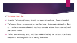 C. TruNatomy rotary file:
 Recently, TruNatomy (Dentsply Sirona), a new generation of rotary files was launched.
 TruNatomy files are prepackaged, pre-sterilised rotary instruments, designed to shape
root canal systems to a continuously tapering preparation with maximum preservation of
peri-cervical dentine.
 Offers- More simplicity, safety, improved cutting efficiency and mechanical properties
compared to previous generations of rotating instruments.
 